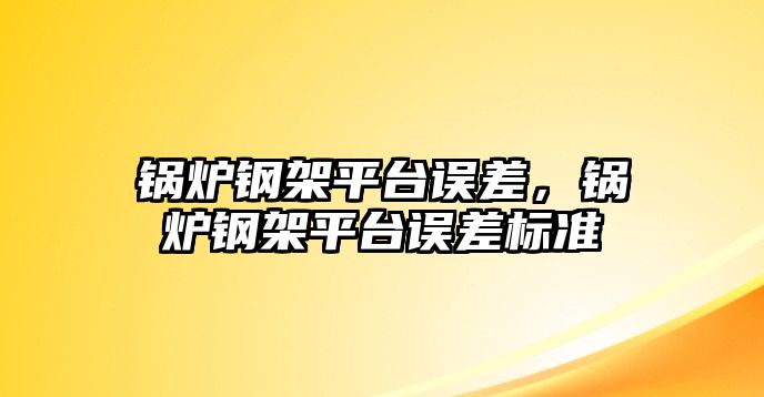 鍋爐鋼架平臺誤差，鍋爐鋼架平臺誤差標準