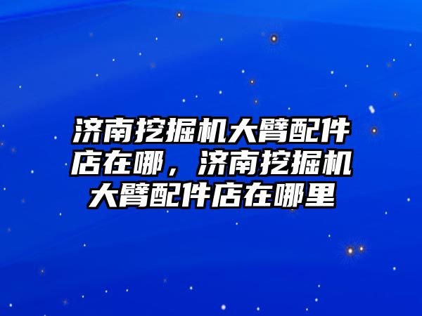 濟南挖掘機大臂配件店在哪，濟南挖掘機大臂配件店在哪里