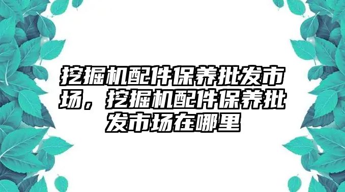 挖掘機配件保養批發市場，挖掘機配件保養批發市場在哪里