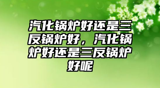 汽化鍋爐好還是三反鍋爐好，汽化鍋爐好還是三反鍋爐好呢