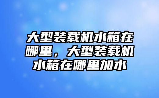 大型裝載機水箱在哪里，大型裝載機水箱在哪里加水