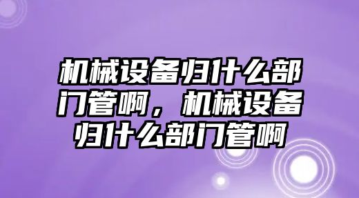 機械設備歸什么部門管啊，機械設備歸什么部門管啊