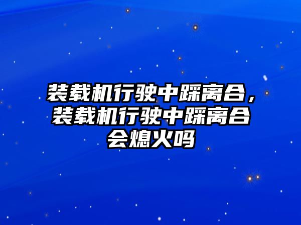 裝載機行駛中踩離合，裝載機行駛中踩離合會熄火嗎