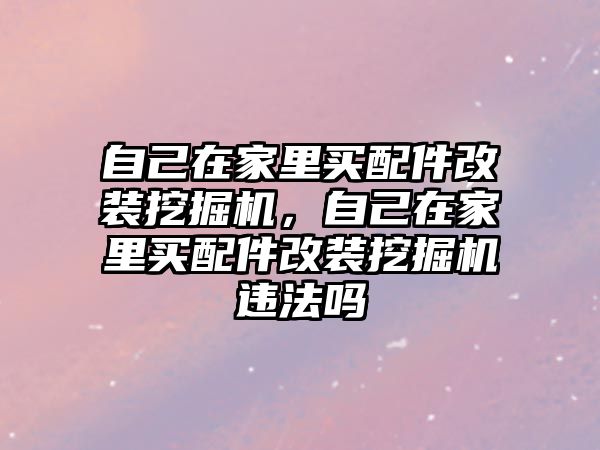 自己在家里買配件改裝挖掘機，自己在家里買配件改裝挖掘機違法嗎