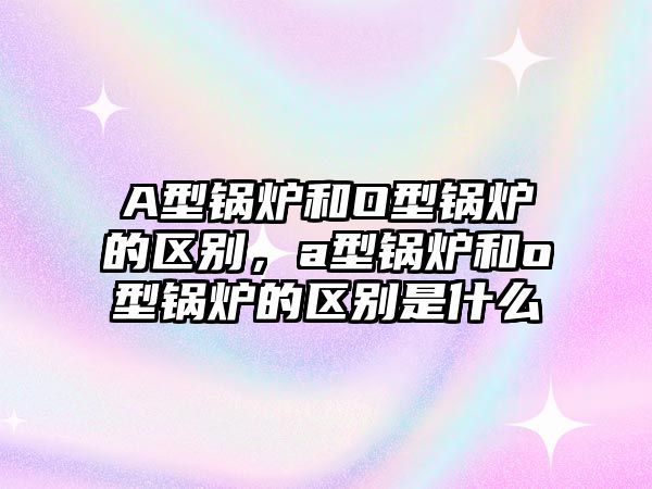 A型鍋爐和O型鍋爐的區(qū)別，a型鍋爐和o型鍋爐的區(qū)別是什么