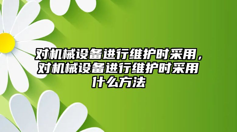 對機械設備進行維護時采用，對機械設備進行維護時采用什么方法