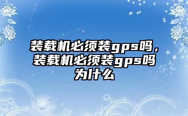 裝載機必須裝gps嗎，裝載機必須裝gps嗎為什么