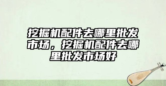 挖掘機配件去哪里批發(fā)市場，挖掘機配件去哪里批發(fā)市場好