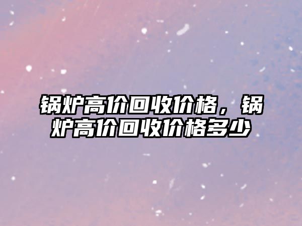 鍋爐高價回收價格，鍋爐高價回收價格多少