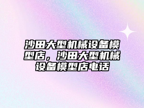 沙田大型機械設備模型店，沙田大型機械設備模型店電話