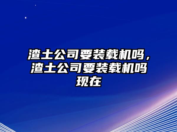 渣土公司要裝載機嗎，渣土公司要裝載機嗎現在