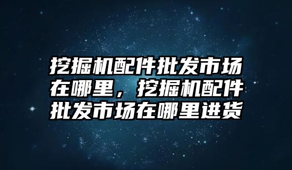 挖掘機(jī)配件批發(fā)市場在哪里，挖掘機(jī)配件批發(fā)市場在哪里進(jìn)貨