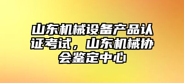 山東機(jī)械設(shè)備產(chǎn)品認(rèn)證考試，山東機(jī)械協(xié)會(huì)鑒定中心