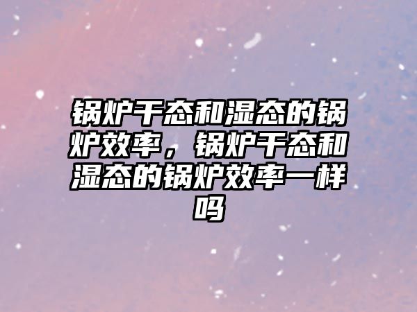 鍋爐干態和濕態的鍋爐效率，鍋爐干態和濕態的鍋爐效率一樣嗎