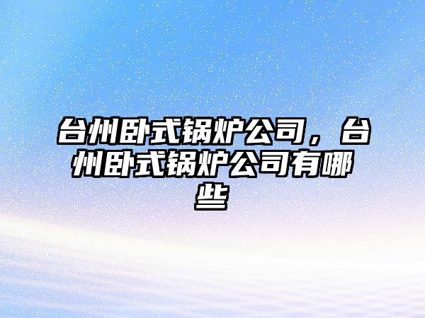 臺州臥式鍋爐公司，臺州臥式鍋爐公司有哪些