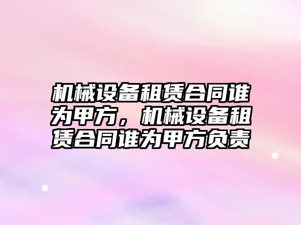 機械設備租賃合同誰為甲方，機械設備租賃合同誰為甲方負責