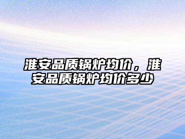 淮安品質鍋爐均價，淮安品質鍋爐均價多少