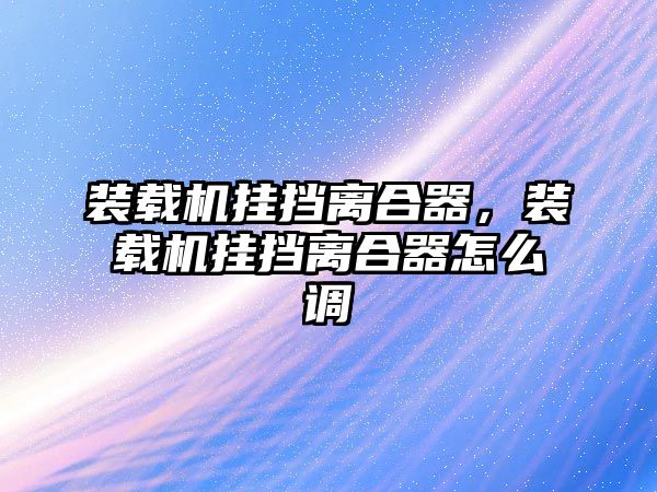 裝載機掛擋離合器，裝載機掛擋離合器怎么調