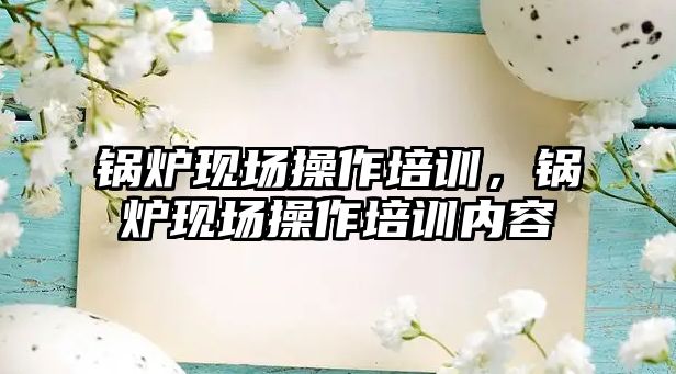 鍋爐現(xiàn)場操作培訓，鍋爐現(xiàn)場操作培訓內(nèi)容