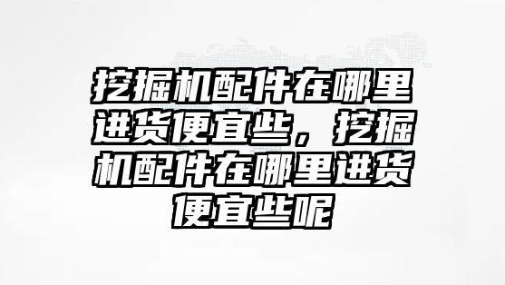 挖掘機配件在哪里進貨便宜些，挖掘機配件在哪里進貨便宜些呢