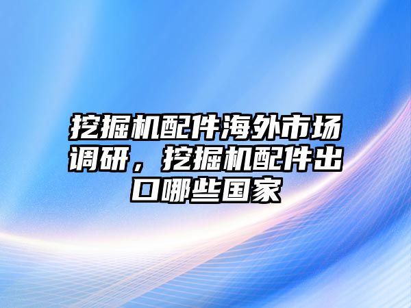 挖掘機配件海外市場調研，挖掘機配件出口哪些國家