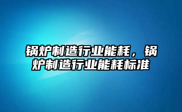 鍋爐制造行業能耗，鍋爐制造行業能耗標準