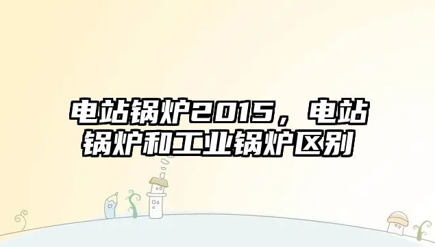 電站鍋爐2015，電站鍋爐和工業鍋爐區別