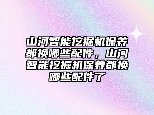 山河智能挖掘機保養都換哪些配件，山河智能挖掘機保養都換哪些配件了