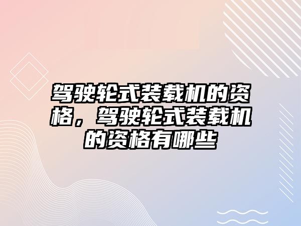 駕駛輪式裝載機的資格，駕駛輪式裝載機的資格有哪些