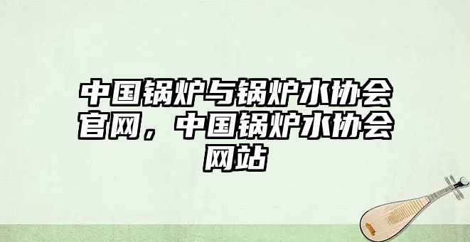 中國鍋爐與鍋爐水協(xié)會(huì)官網(wǎng)，中國鍋爐水協(xié)會(huì)網(wǎng)站