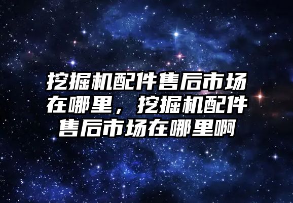 挖掘機配件售后市場在哪里，挖掘機配件售后市場在哪里啊