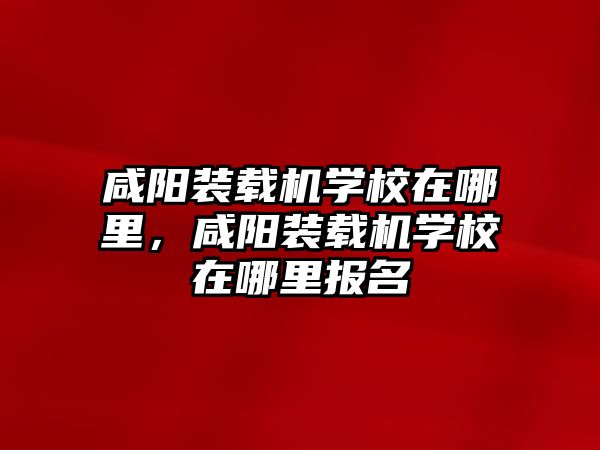 咸陽(yáng)裝載機(jī)學(xué)校在哪里，咸陽(yáng)裝載機(jī)學(xué)校在哪里報(bào)名