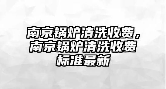 南京鍋爐清洗收費，南京鍋爐清洗收費標(biāo)準(zhǔn)最新