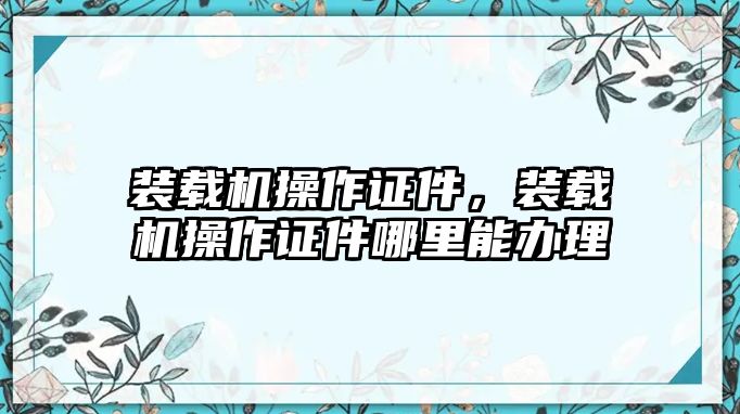 裝載機(jī)操作證件，裝載機(jī)操作證件哪里能辦理