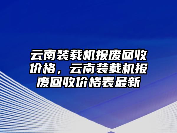 云南裝載機報廢回收價格，云南裝載機報廢回收價格表最新