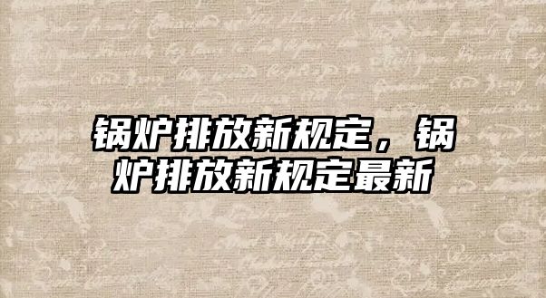 鍋爐排放新規定，鍋爐排放新規定最新