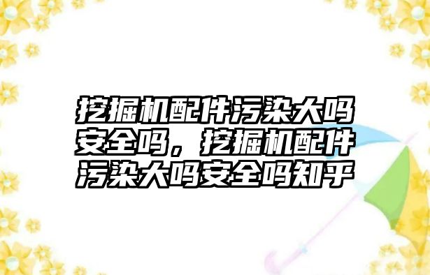 挖掘機配件污染大嗎安全嗎，挖掘機配件污染大嗎安全嗎知乎