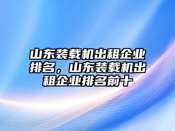 山東裝載機出租企業排名，山東裝載機出租企業排名前十