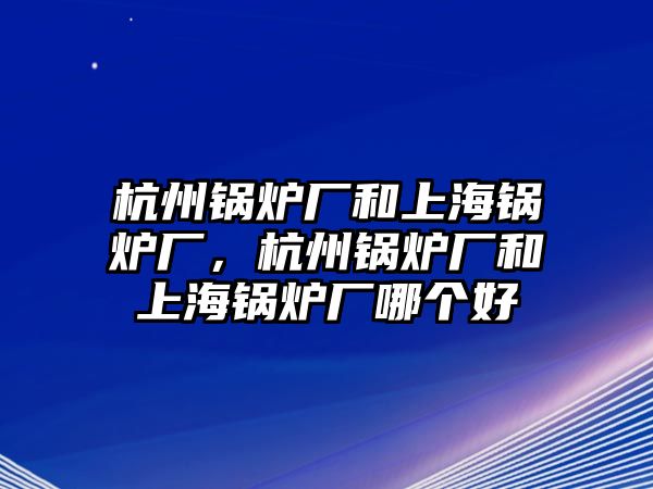 杭州鍋爐廠和上海鍋爐廠，杭州鍋爐廠和上海鍋爐廠哪個好