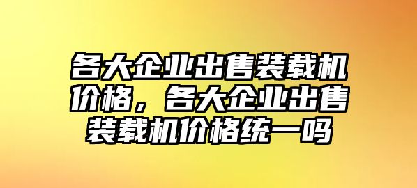 各大企業(yè)出售裝載機(jī)價(jià)格，各大企業(yè)出售裝載機(jī)價(jià)格統(tǒng)一嗎