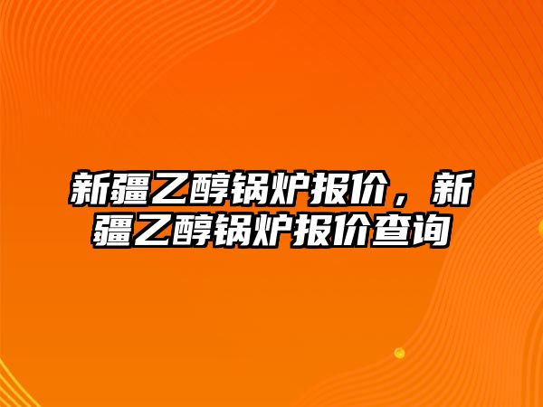 新疆乙醇鍋爐報價，新疆乙醇鍋爐報價查詢