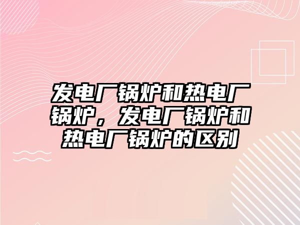 发电厂锅炉和热电厂锅炉，发电厂锅炉和热电厂锅炉的区别