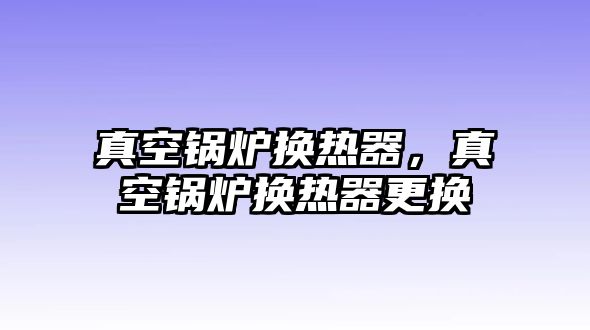 真空鍋爐換熱器，真空鍋爐換熱器更換