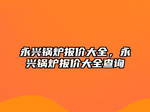 永興鍋爐報價大全，永興鍋爐報價大全查詢