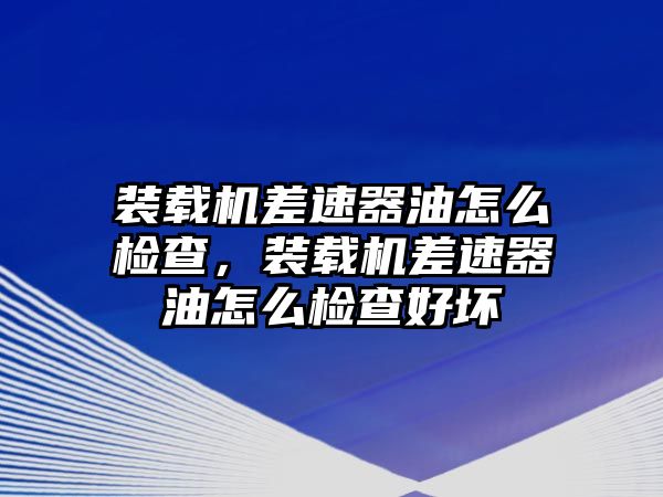 裝載機差速器油怎么檢查，裝載機差速器油怎么檢查好壞