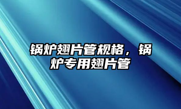 鍋爐翅片管規格，鍋爐專用翅片管