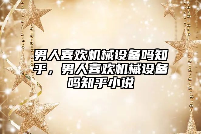 男人喜歡機械設備嗎知乎，男人喜歡機械設備嗎知乎小說