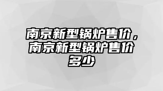 南京新型鍋爐售價，南京新型鍋爐售價多少