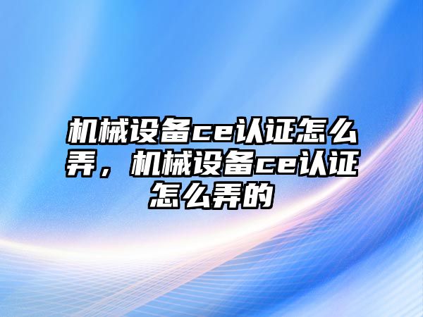 機械設備ce認證怎么弄，機械設備ce認證怎么弄的