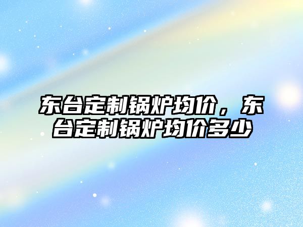 東臺定制鍋爐均價，東臺定制鍋爐均價多少